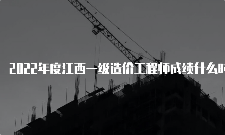 2022年度江西一级造价工程师成绩什么时候出？成绩查询流程是什么？