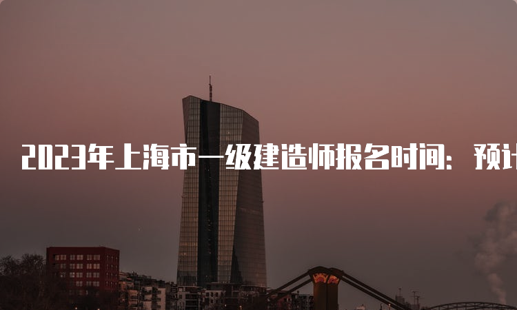 2023年上海市一级建造师报名时间：预计在7月