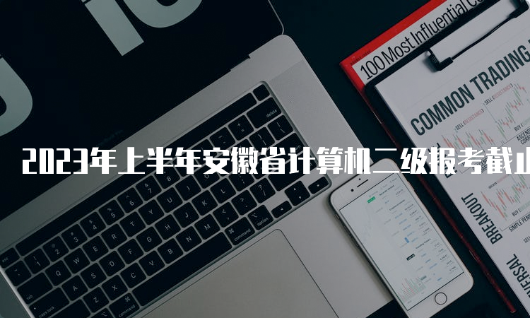 2023年上半年安徽省计算机二级报考截止时间：3月7日17点