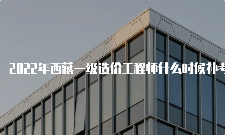 2022年西藏一级造价工程师什么时候补考？准考证什么时候打印？