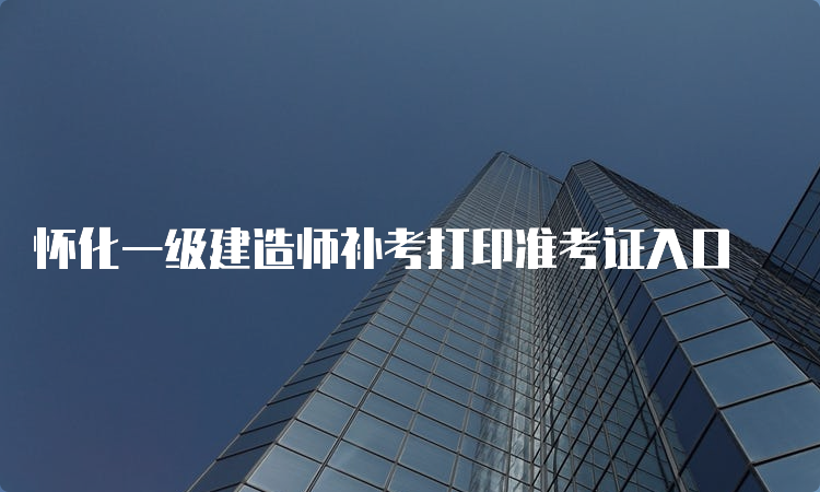 怀化一级建造师补考打印准考证入口