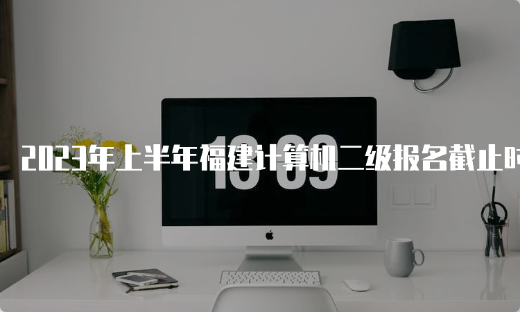 2023年上半年福建计算机二级报名截止时间：3月3日24日