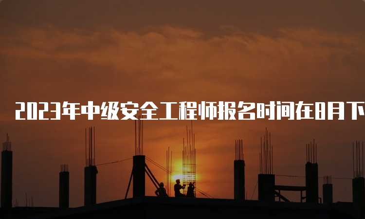 2023年中级安全工程师报名时间在8月下旬