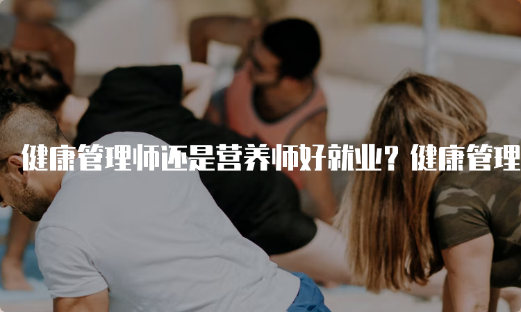 健康管理师还是营养师好就业？健康管理师比较好就业