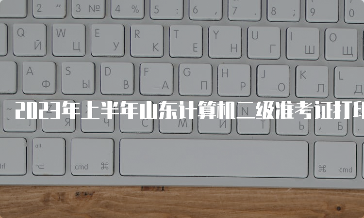 2023年上半年山东计算机二级准考证打印时间：3月21日至27日