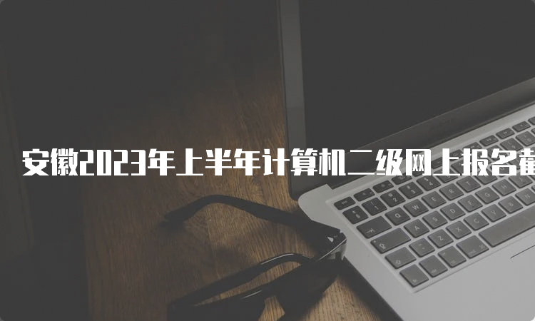 安徽2023年上半年计算机二级网上报名截止时间：3月7日17点