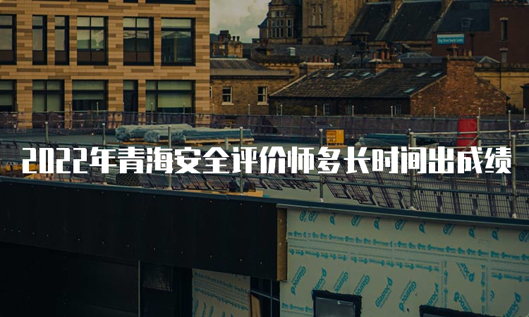 2022年青海安全评价师多长时间出成绩