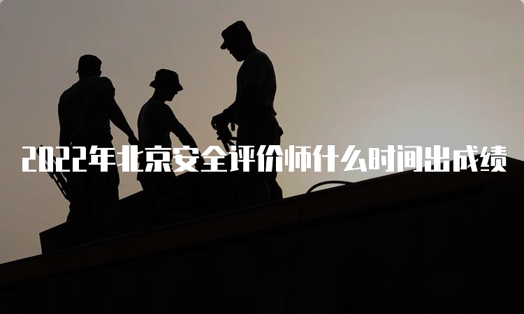 2022年北京安全评价师什么时间出成绩