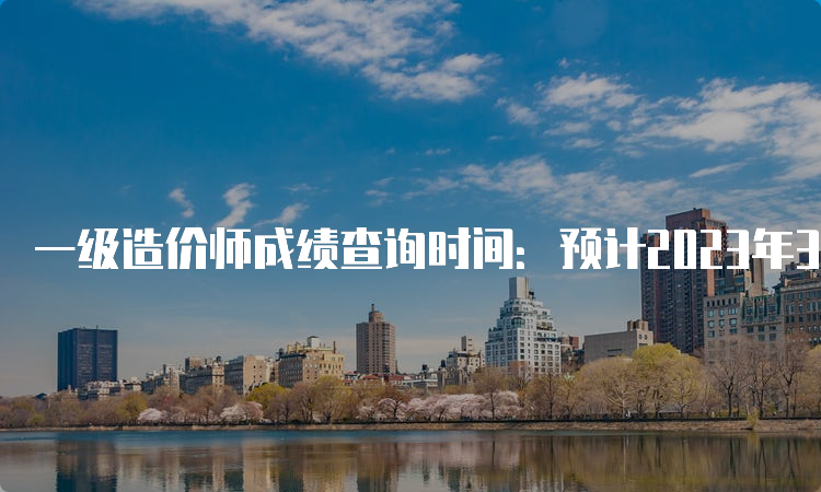 一级造价师成绩查询时间：预计2023年3月下旬