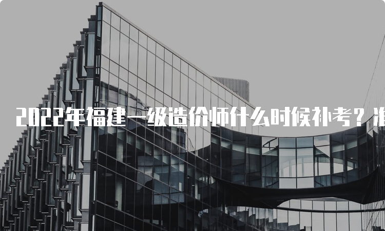 2022年福建一级造价师什么时候补考？准考证什么时候打印？