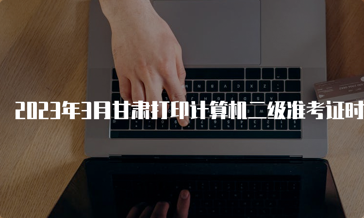 2023年3月甘肃打印计算机二级准考证时间：3月20日9点