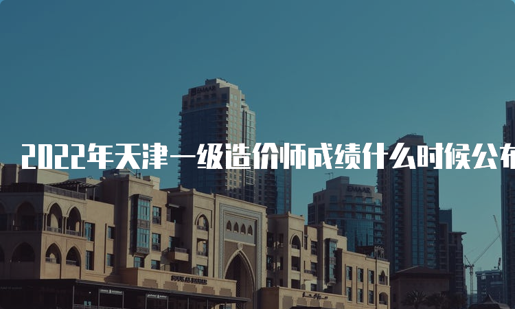 2022年天津一级造价师成绩什么时候公布