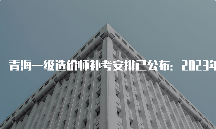 青海一级造价师补考安排已公布：2023年4月22日-23日