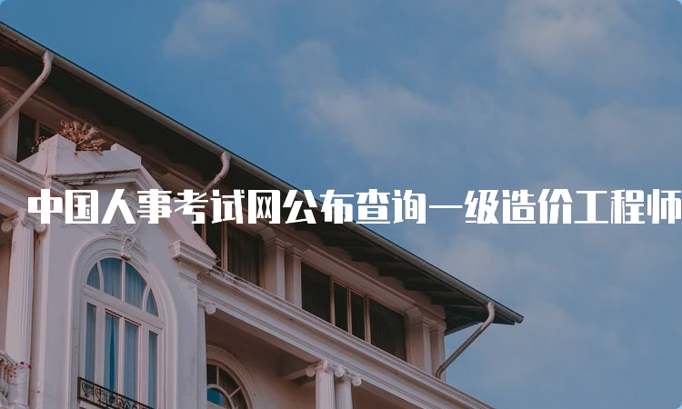 中国人事考试网公布查询一级造价工程师成绩时间：2023年3月下旬