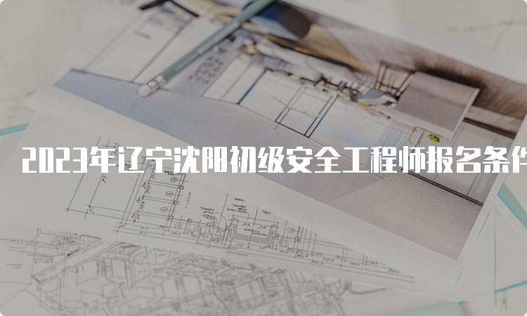 2023年辽宁沈阳初级安全工程师报名条件