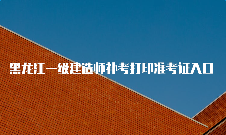 黑龙江一级建造师补考打印准考证入口