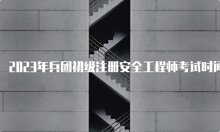 2023年兵团初级注册安全工程师考试时间什么时候举行