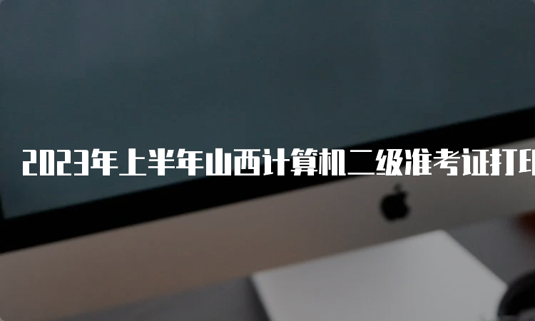 2023年上半年山西计算机二级准考证打印入口持续开通中