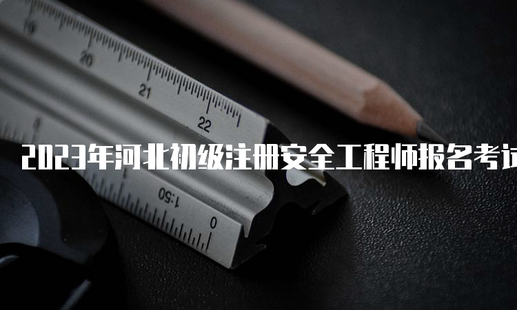 2023年河北初级注册安全工程师报名考试时间