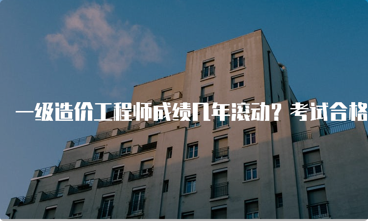 一级造价工程师成绩几年滚动？考试合格标准是什么？