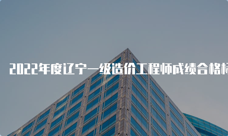 2022年度辽宁一级造价工程师成绩合格标准要求