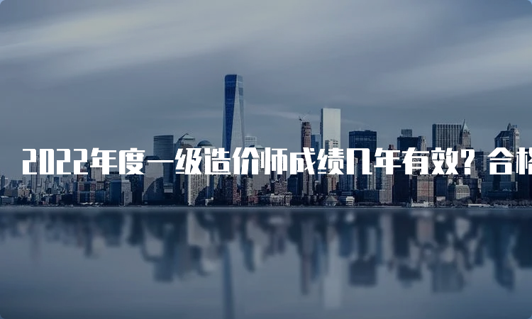 2022年度一级造价师成绩几年有效？合格分数是多少分？