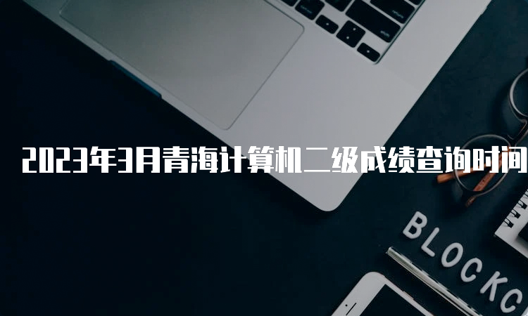 2023年3月青海计算机二级成绩查询时间预测：5月中上旬