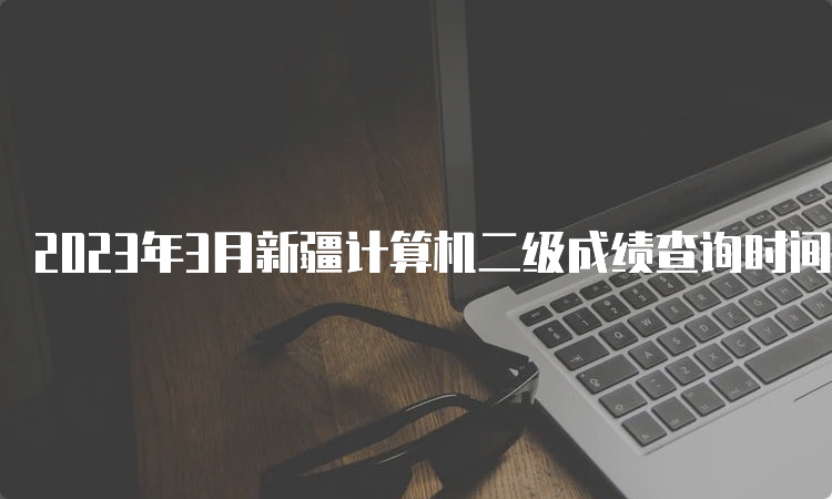 2023年3月新疆计算机二级成绩查询时间预测：5月中上旬