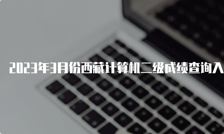 2023年3月份西藏计算机二级成绩查询入口在哪？中国教育考试网