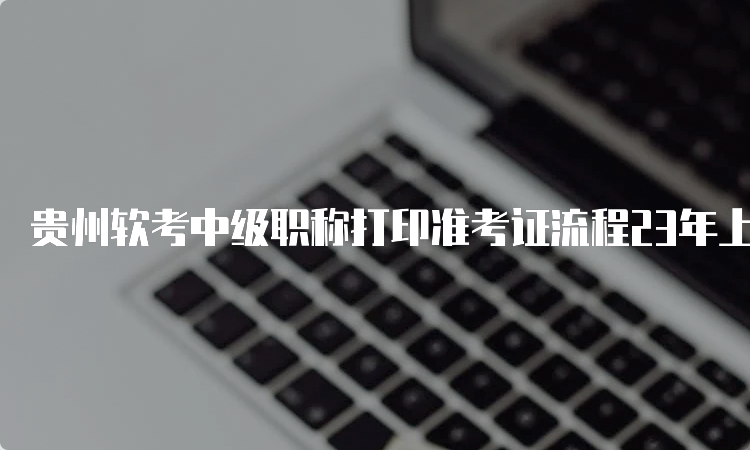 贵州软考中级职称打印准考证流程23年上半年