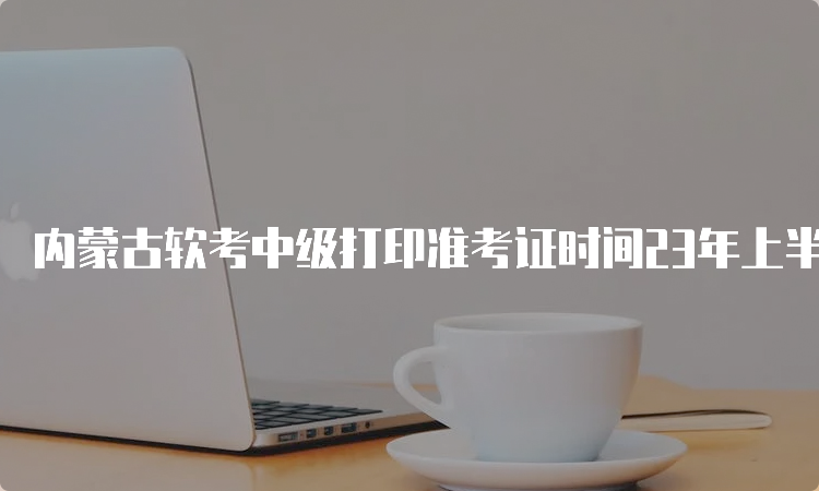 内蒙古软考中级打印准考证时间23年上半年