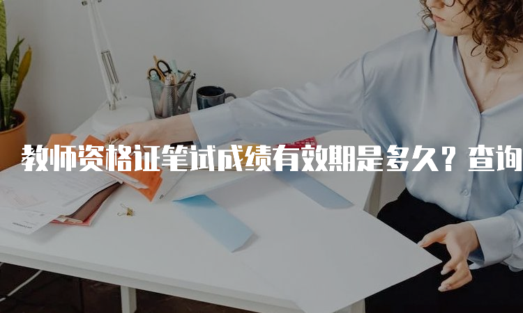 教师资格证笔试成绩有效期是多久？查询方式与注意事项