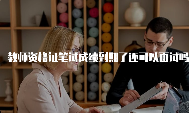 教师资格证笔试成绩到期了还可以面试吗？