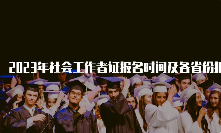 2023年社会工作者证报名时间及各省份报名时间表