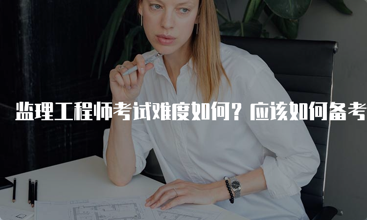 监理工程师考试难度如何？应该如何备考？