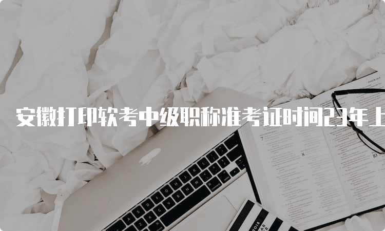 安徽打印软考中级职称准考证时间23年上半年