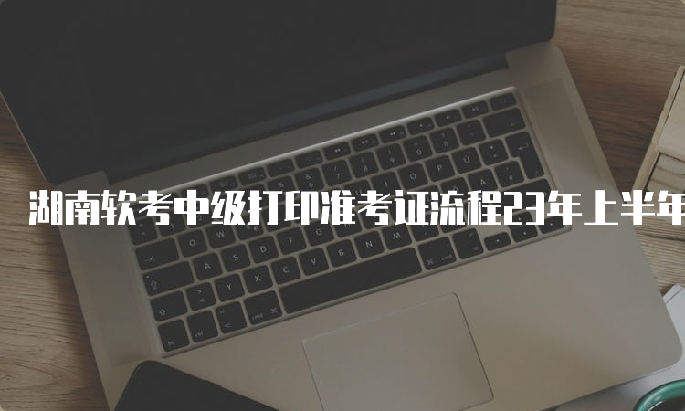 湖南软考中级打印准考证流程23年上半年