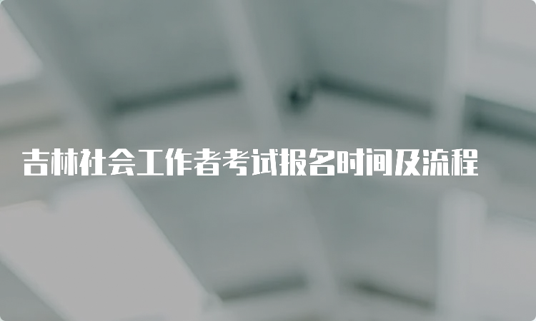 吉林社会工作者考试报名时间及流程