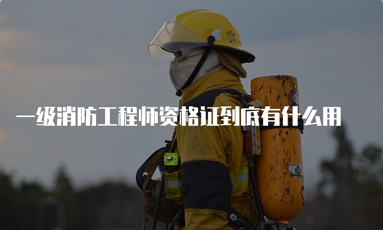 一级消防工程师资格证到底有什么用