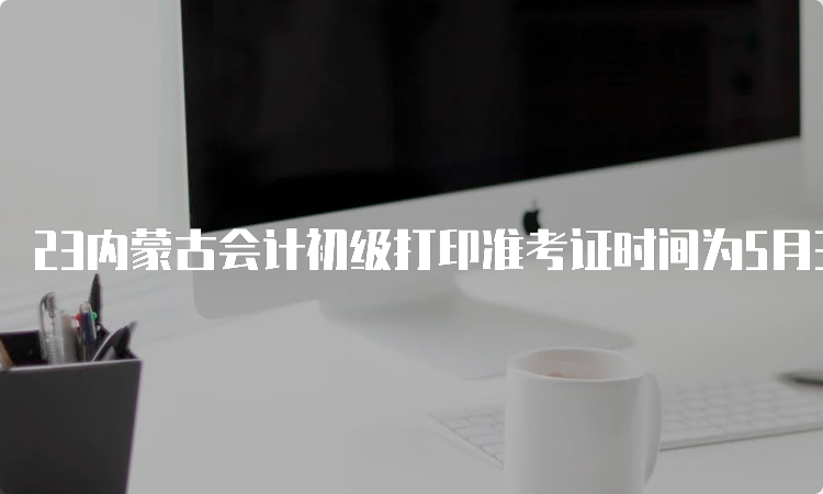 23内蒙古会计初级打印准考证时间为5月3日至5月12日