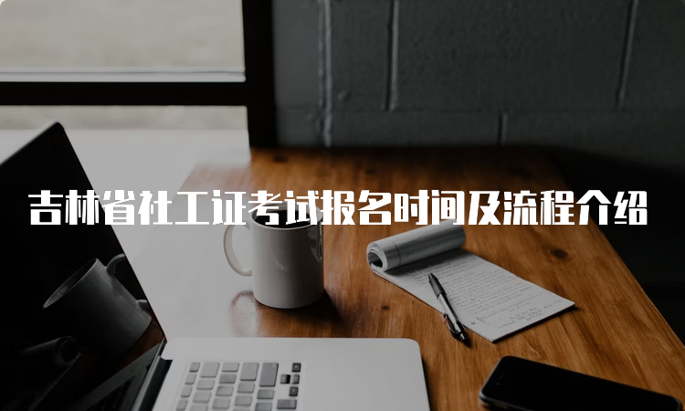 吉林省社工证考试报名时间及流程介绍