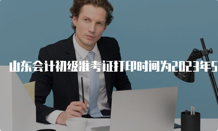 山东会计初级准考证打印时间为2023年5月5日-5月12日