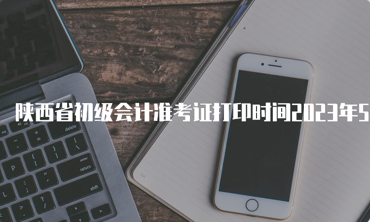 陕西省初级会计准考证打印时间2023年5月6日至12日