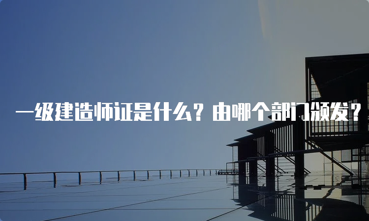 一级建造师证是什么？由哪个部门颁发？