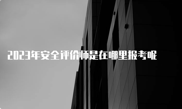 2023年安全评价师是在哪里报考呢