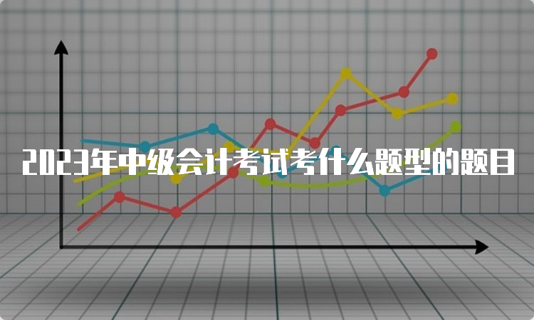 2023年中级会计考试考什么题型的题目