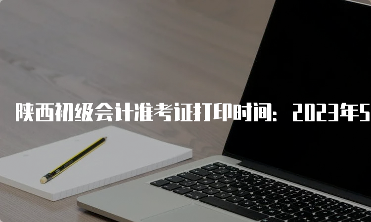 陕西初级会计准考证打印时间：2023年5月6日至12日