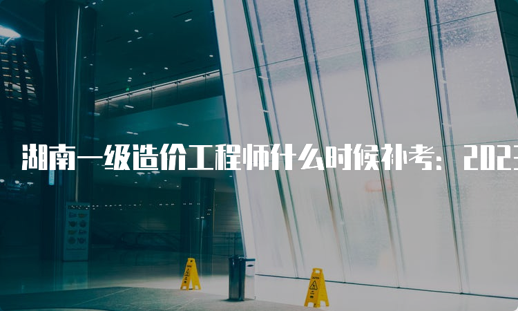 湖南一级造价工程师什么时候补考：2023年4月22日、23日