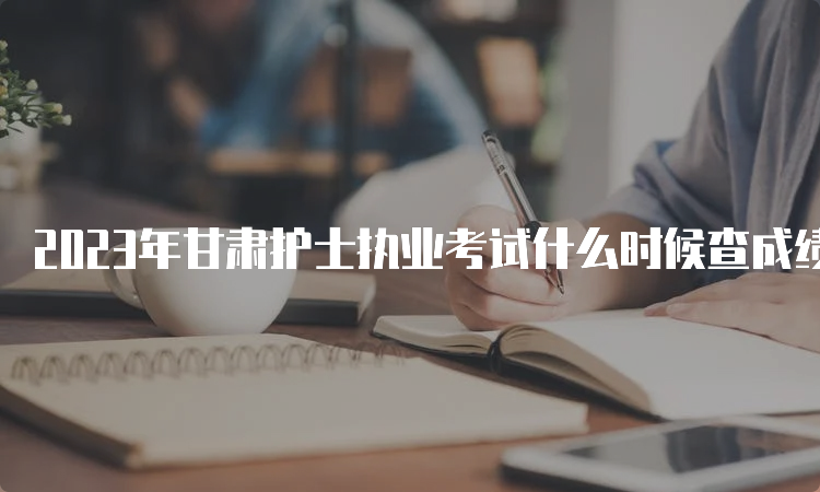 2023年甘肃护士执业考试什么时候查成绩