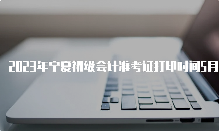 2023年宁夏初级会计准考证打印时间5月4日至5月12日